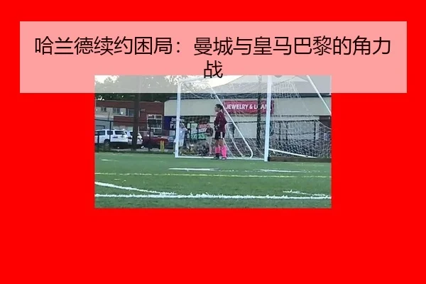 哈兰德续约困局：曼城与皇马巴黎的角力战