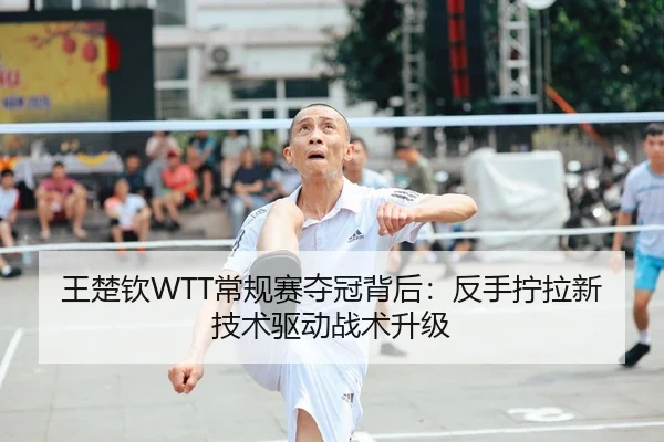 王楚钦WTT常规赛夺冠背后：反手拧拉新技术驱动战术升级
